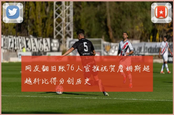 网友翻旧账76人官推祝贺詹姆斯超越科比得分创历史
