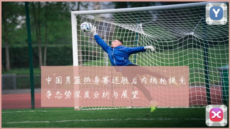 中国男篮热身赛连胜后内线轮换竞争态势深度分析与展望