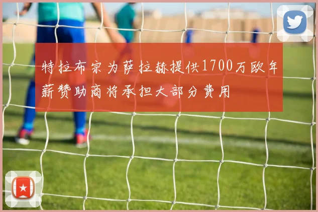 特拉布宗为萨拉赫提供1700万欧年薪赞助商将承担大部分费用