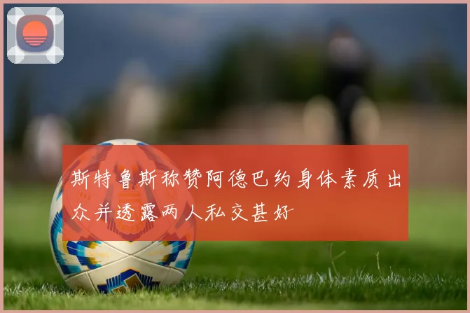 斯特鲁斯称赞阿德巴约身体素质出众并透露两人私交甚好