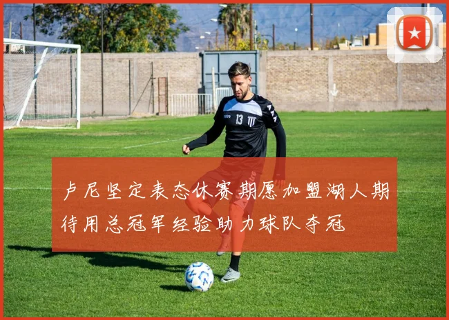 卢尼坚定表态休赛期愿加盟湖人期待用总冠军经验助力球队夺冠
